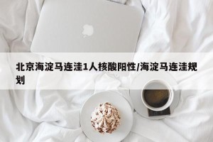 北京海淀马连洼1人核酸阳性/海淀马连洼规划