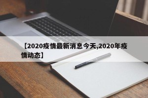 【2020疫情最新消息今天,2020年疫情动态】