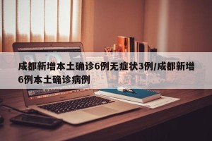 成都新增本土确诊6例无症状3例/成都新增6例本土确诊病例