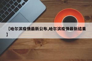 【哈尔滨疫情最新公布,哈尔滨疫情最新结果】