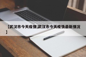 【武汉市今天疫情,武汉市今天疫情最新情况】