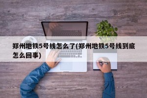郑州地铁5号线怎么了(郑州地铁5号线到底怎么回事)