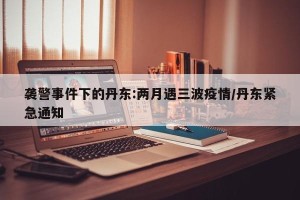 袭警事件下的丹东:两月遇三波疫情/丹东紧急通知