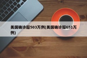 美国确诊超503万例(美国确诊超651万例)