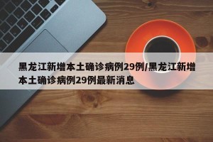 黑龙江新增本土确诊病例29例/黑龙江新增本土确诊病例29例最新消息