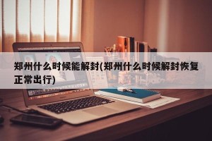 郑州什么时候能解封(郑州什么时候解封恢复正常出行)