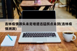 吉林疫情源头未定增速迅猛拐点未到(吉林疫情溯源)
