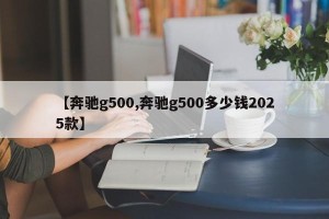 【奔驰g500,奔驰g500多少钱2025款】