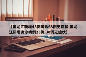 【黑龙江新增43例确诊68例无症状,黑龙江新增确诊病例23例 30例无症状】