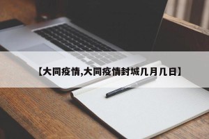 【大同疫情,大同疫情封城几月几日】