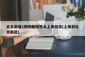 北京新增1例核酸阳性从上海抵京(上海到北京新冠)