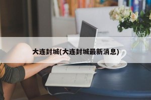 大连封城(大连封城最新消息)
