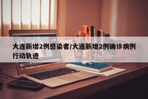 大连新增2例感染者/大连新增2例确诊病例行动轨迹