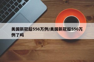 美国新冠超556万例/美国新冠超556万例了吗