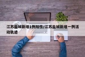 江苏盐城新增1例阳性/江苏盐城新增一例活动轨迹