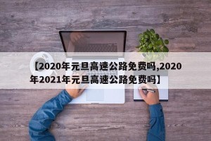 【2020年元旦高速公路免费吗,2020年2021年元旦高速公路免费吗】
