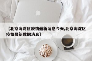 【北京海淀区疫情最新消息今天,北京海淀区疫情最新数据消息】