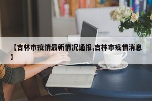 【吉林市疫情最新情况通报,吉林市疫情消息】