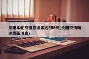 贵阳本轮疫情感染者达555例(贵阳疫情确诊最新消息)