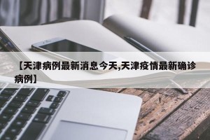 【天津病例最新消息今天,天津疫情最新确诊病例】