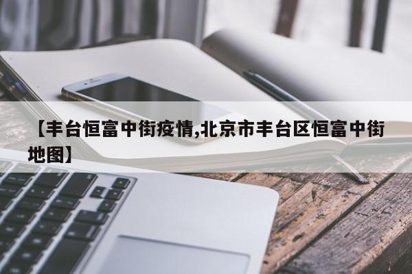 【丰台恒富中街疫情,北京市丰台区恒富中街地图】